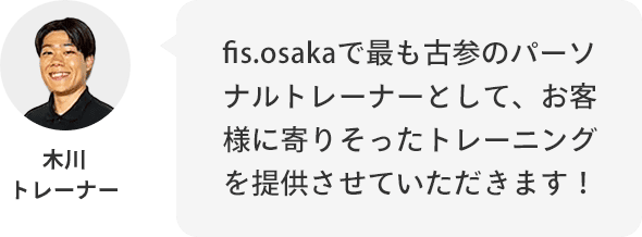 木川トレーナー：fis.osakaで最も古参のパーソナルトレーナーとして、お客様に寄りそったトレーニングを提供させていただきます！