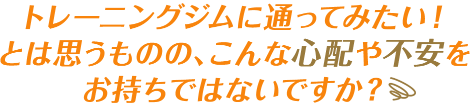 トレーニングジムに通ってみたい！とは思うものの、こんな心配や不安を お持ちではないですか？