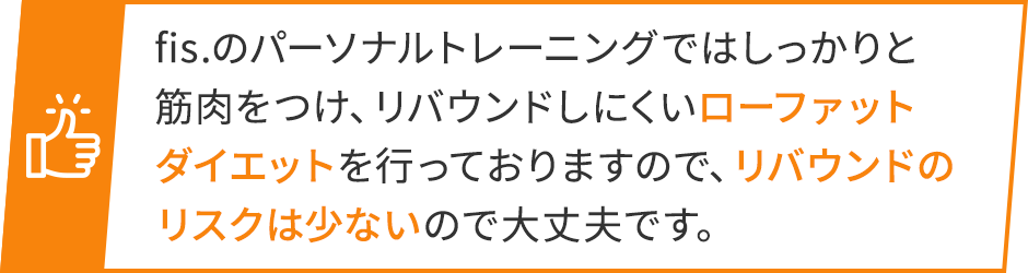 fis.のパーソナルトレーニングではしっかりと筋肉をつけ、リバウンドしにくいローファットダイエットを行っておりますので、リバウンドのリスクは少ないので大丈夫です。