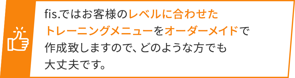 fis.ではお客様のレベルに合わせたトレーニングメニューをオーダーメイドで作成致しますので、どのような方でも大丈夫です。