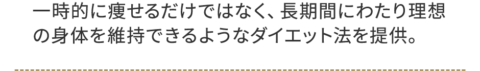 一時的に痩せるだけではなく、長期間にわたり理想の身体を維持できるようなダイエット法を提供。