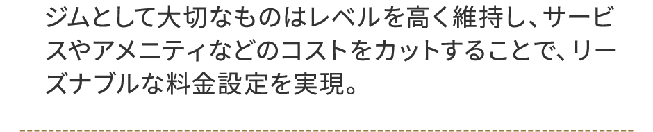 ジムとして大切なものはレベルを高く維持し、サービスやアメニティなどのコストをカットすることで、リーズナブルな料金設定を実現。