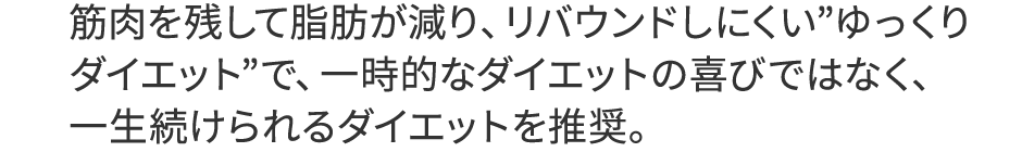 筋肉を残して脂肪が減り、リバウンドしにくい”ゆっくりダイエット”で、一時的なダイエットの喜びではなく、一生続けられるダイエット