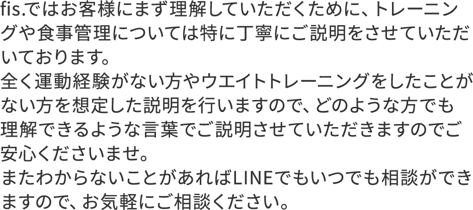 fis.ではお客様にまず理解していただくために、トレーニングや食事管理については特に丁寧にご説明をさせていただいております。全く運動経験がない方やウエイトトレーニングをしたことがない方を想定した説明を行いますので、どのような方でも理解できるような言葉でご説明させていただきますのでご安心くださいませ。またわからないことがあればLINEでもいつでも相談ができますので、お気軽にご相談ください。