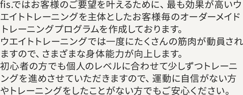 fis.ではお客様のご要望を叶えるために、最も効果が高いウエイトトレーニングを主体としたお客様毎のオーダーメイドトレーニングプログラムを作成しております。ウエイトトレーニングでは一度にたくさんの筋肉が動員されますので、さまざまな身体能力が向上します。初心者の方でも個人のレベルに合わせて少しずつトレーニングを進めさせていただきますので、運動に自信がない方やトレーニングをしたことがない方でもご安心ください。