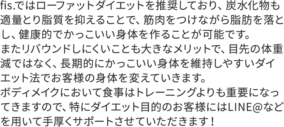 fis.ではローファットダイエットを推奨しており、炭水化物も適量とり脂質を抑えることで、筋肉をつけながら脂肪を落とし、健康的でかっこいい身体を作ることが可能です。またリバウンドしにくいことも大きなメリットで、目先の体重減ではなく、長期的にかっこいい身体を維持しやすいダイエット法でお客様の身体を変えていきます。ボディメイクにおいて食事はトレーニングよりも重要になってきますので、特にダイエット目的のお客様にはLINE@などを用いて手厚くサポートさせていただきます！