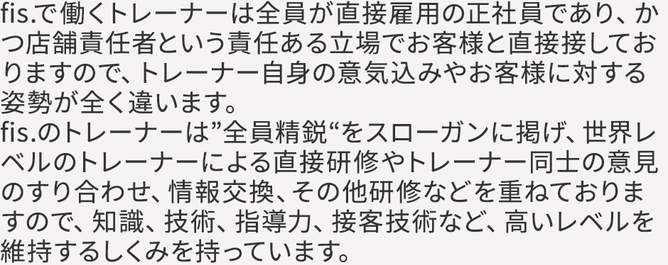 fis.で働くトレーナーは全員が直接雇用の正社員であり、かつ店舗責任者という責任ある立場でお客様と直接接しておりますので、トレーナー自身の意気込みやお客様に対する姿勢が全く違います。fis.のトレーナーは”全員精鋭“をスローガンに掲げ、世界レベルのトレーナーによる直接研修やトレーナー同士の意見のすり合わせ、情報交換、その他研修などを重ねておりますので、知識、技術、指導力、接客技術など、高いレベルを維持するしくみを持っています。