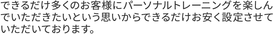 できるだけ多くのお客様にパーソナルトレーニングを楽しんでいただきたいという思いからできるだけお安く設定させていただいております。